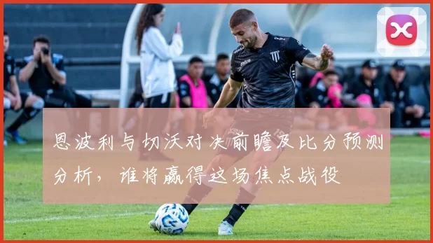恩波利与切沃对决前瞻及比分预测分析，谁将赢得这场焦点战役