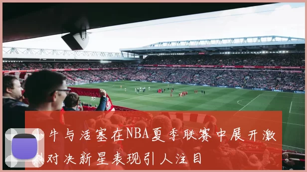 小牛与活塞在NBA夏季联赛中展开激烈对决新星表现引人注目