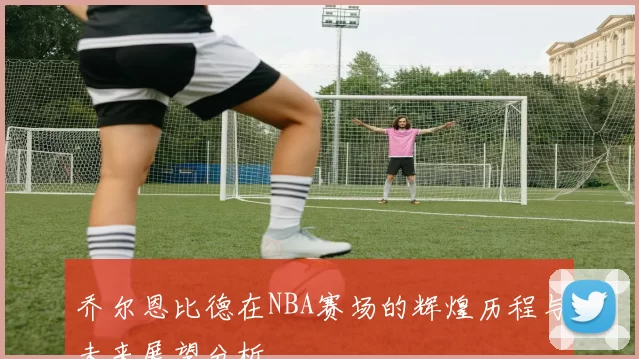乔尔恩比德在NBA赛场的辉煌历程与未来展望分析