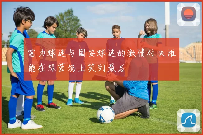 富力球迷与国安球迷的激情对决谁能在绿茵场上笑到最后