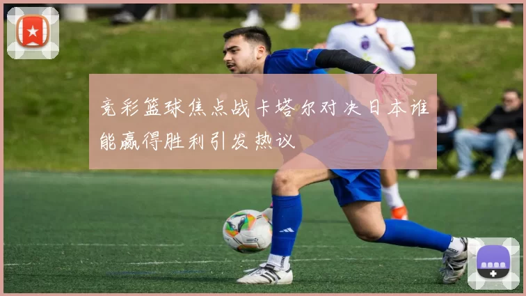 竞彩篮球焦点战卡塔尔对决日本谁能赢得胜利引发热议