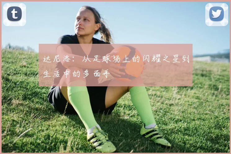 达尼洛：从足球场上的闪耀之星到生活中的多面手