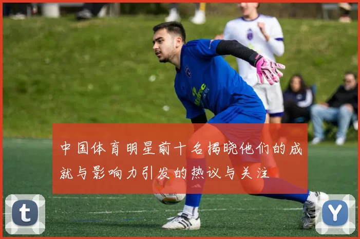 中国体育明星前十名揭晓他们的成就与影响力引发的热议与关注