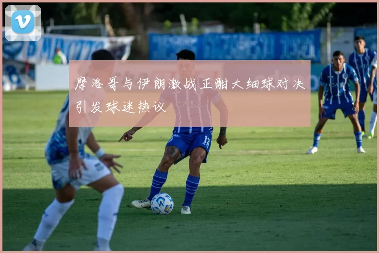 摩洛哥与伊朗激战正酣大细球对决引发球迷热议